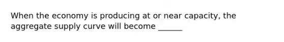 When the economy is producing at or near capacity, the aggregate supply curve will become ______