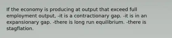 If the economy is producing at output that exceed full employment output, -it is a contractionary gap. -it is in an expansionary gap. -there is long run equilibrium. -there is stagflation.