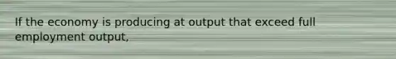 If the economy is producing at output that exceed full employment output,