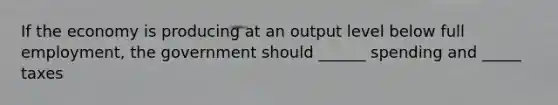 If the economy is producing at an output level below full employment, the government should ______ spending and _____ taxes