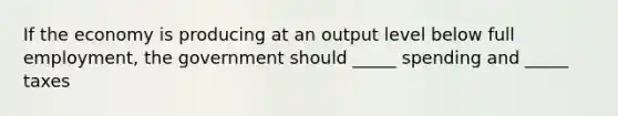 If the economy is producing at an output level below full employment, the government should _____ spending and _____ taxes