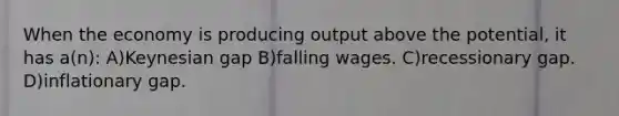 When the economy is producing output above the potential, it has a(n): A)Keynesian gap B)falling wages. C)recessionary gap. D)inflationary gap.