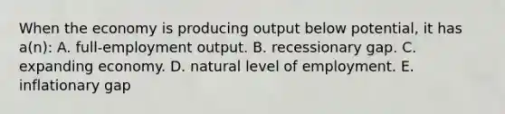 When the economy is producing output below potential, it has a(n): A. full-employment output. B. recessionary gap. C. expanding economy. D. natural level of employment. E. inflationary gap