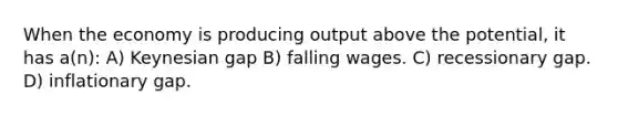 When the economy is producing output above the potential, it has a(n): A) Keynesian gap B) falling wages. C) recessionary gap. D) inflationary gap.