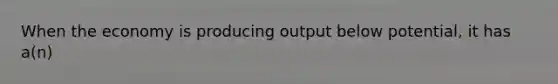 When the economy is producing output below potential, it has a(n)