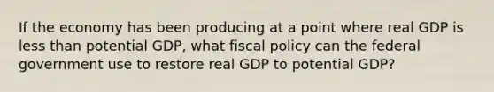 If the economy has been producing at a point where real GDP is less than potential​ GDP, what fiscal policy can the federal government use to restore real GDP to potential​ GDP?