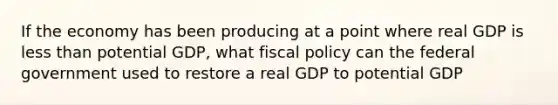 If the economy has been producing at a point where real GDP is <a href='https://www.questionai.com/knowledge/k7BtlYpAMX-less-than' class='anchor-knowledge'>less than</a> potential GDP, what <a href='https://www.questionai.com/knowledge/kPTgdbKdvz-fiscal-policy' class='anchor-knowledge'>fiscal policy</a> can the federal government used to restore a real GDP to potential GDP