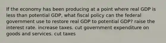 If the economy has been producing at a point where real GDP is <a href='https://www.questionai.com/knowledge/k7BtlYpAMX-less-than' class='anchor-knowledge'>less than</a> potential GDP, what <a href='https://www.questionai.com/knowledge/kPTgdbKdvz-fiscal-policy' class='anchor-knowledge'>fiscal policy</a> can the federal government use to restore real GDP to potential GDP? raise the interest rate. increase taxes. cut government expenditure on goods and services. cut taxes