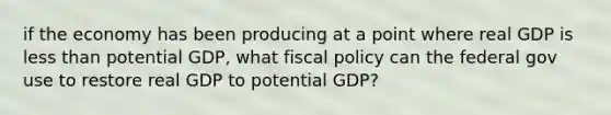 if the economy has been producing at a point where real GDP is less than potential GDP, what fiscal policy can the federal gov use to restore real GDP to potential GDP?