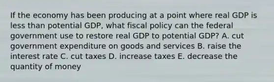 If the economy has been producing at a point where real GDP is less than potential​ GDP, what fiscal policy can the federal government use to restore real GDP to potential​ GDP? A. cut government expenditure on goods and services B. raise the interest rate C. cut taxes D. increase taxes E. decrease the quantity of money