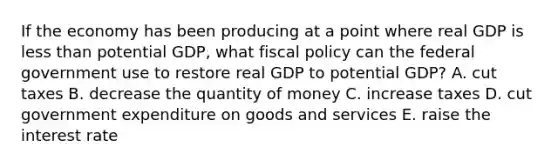 If the economy has been producing at a point where real GDP is less than potential​ GDP, what fiscal policy can the federal government use to restore real GDP to potential​ GDP? A. cut taxes B. decrease the quantity of money C. increase taxes D. cut government expenditure on goods and services E. raise the interest rate