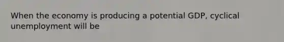 When the economy is producing a potential GDP, cyclical unemployment will be
