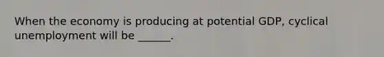 When the economy is producing at potential GDP, cyclical unemployment will be ______.