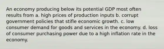 An economy producing below its potential GDP most often results from a. high prices of production inputs b. corrupt government policies that stifle economic growth. c. low consumer demand for goods and services in the economy. d. loss of consumer purchasing power due to a high inflation rate in the economy.