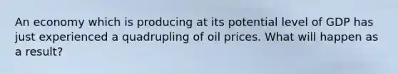 An economy which is producing at its potential level of GDP has just experienced a quadrupling of oil prices. What will happen as a result?