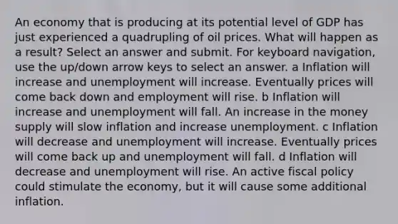 An economy that is producing at its potential level of GDP has just experienced a quadrupling of oil prices. What will happen as a result? Select an answer and submit. For keyboard navigation, use the up/down arrow keys to select an answer. a Inflation will increase and unemployment will increase. Eventually prices will come back down and employment will rise. b Inflation will increase and unemployment will fall. An increase in the money supply will slow inflation and increase unemployment. c Inflation will decrease and unemployment will increase. Eventually prices will come back up and unemployment will fall. d Inflation will decrease and unemployment will rise. An active fiscal policy could stimulate the economy, but it will cause some additional inflation.