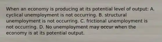 When an economy is producing at its potential level of output: A. cyclical unemployment is not occurring. B. structural unemployment is not occurring. C. frictional unemployment is not occurring. D. No unemployment may occur when the economy is at its potential output.