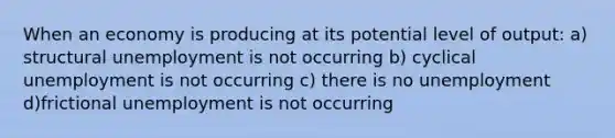 When an economy is producing at its potential level of output: a) structural unemployment is not occurring b) cyclical unemployment is not occurring c) there is no unemployment d)frictional unemployment is not occurring