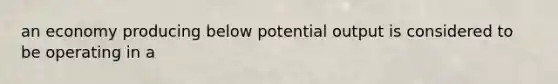 an economy producing below potential output is considered to be operating in a