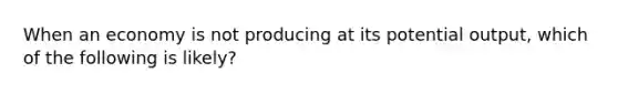 When an economy is not producing at its potential output, which of the following is likely?