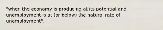 "when the economy is producing at its potential and unemployment is at (or below) the natural rate of unemployment".