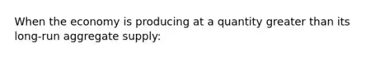 When the economy is producing at a quantity greater than its long-run aggregate supply: