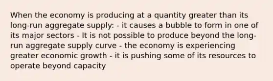 When the economy is producing at a quantity <a href='https://www.questionai.com/knowledge/ktgHnBD4o3-greater-than' class='anchor-knowledge'>greater than</a> its long-run aggregate supply: - it causes a bubble to form in one of its major sectors - It is not possible to produce beyond the long-run aggregate supply curve - the economy is experiencing greater economic growth - it is pushing some of its resources to operate beyond capacity