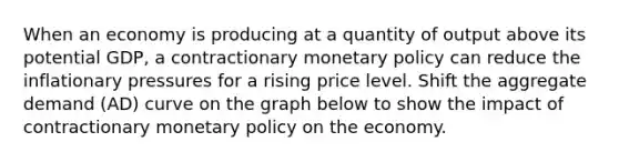 When an economy is producing at a quantity of output above its potential GDP, a contractionary monetary policy can reduce the inflationary pressures for a rising price level. Shift the aggregate demand (AD) curve on the graph below to show the impact of contractionary monetary policy on the economy.