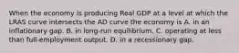 When the economy is producing Real GDP at a level at which the LRAS curve intersects the AD curve the economy is A. in an inflationary gap. B. in long-run equilibrium. C. operating at less than full-employment output. D. in a recessionary gap.