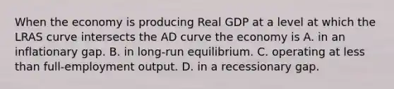 When the economy is producing Real GDP at a level at which the LRAS curve intersects the AD curve the economy is A. in an inflationary gap. B. in long-run equilibrium. C. operating at less than full-employment output. D. in a recessionary gap.