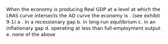 When the economy is producing Real GDP at a level at which the LRAS curve intersects the AD curve the economy is . (see exhibit 9-1) a . In a recessionary gap b. in long-run equilibrium c. in an inflationary gap d. operating at less than full-employment output e. none of the above