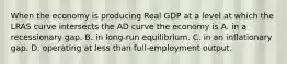 When the economy is producing Real GDP at a level at which the LRAS curve intersects the AD curve the economy is A. in a recessionary gap. B. in long-run equilibrium. C. in an inflationary gap. D. operating at less than full-employment output.