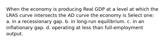 When the economy is producing Real GDP at a level at which the LRAS curve intersects the AD curve the economy is Select one: a. in a recessionary gap. b. in long-run equilibrium. c. in an inflationary gap. d. operating at less than full-employment output.