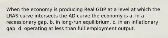 When the economy is producing Real GDP at a level at which the LRAS curve intersects the AD curve the economy is a. in a recessionary gap. b. in long-run equilibrium. c. in an inflationary gap. d. operating at <a href='https://www.questionai.com/knowledge/k7BtlYpAMX-less-than' class='anchor-knowledge'>less than</a> full-employment output.