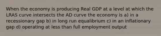 When the economy is producing Real GDP at a level at which the LRAS curve intersects the AD curve the economy is a) in a recessionary gap b) in long run equalibrium c) in an inflationary gap d) operating at less than full employment output