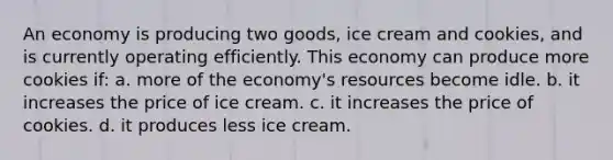 ​An economy is producing two goods, ice cream and cookies, and is currently operating efficiently. This economy can produce more cookies if: a. ​more of the economy's resources become idle. b. ​it increases the price of ice cream. c. ​it increases the price of cookies. d. ​it produces less ice cream.