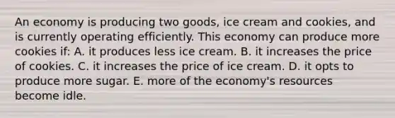 An economy is producing two goods, ice cream and cookies, and is currently operating efficiently. This economy can produce more cookies if: A. it produces less ice cream. B. it increases the price of cookies. C. it increases the price of ice cream. D. it opts to produce more sugar. E. more of the economy's resources become idle.