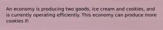 An economy is producing two goods, ice cream and cookies, and is currently operating efficiently. This economy can produce more cookies if: