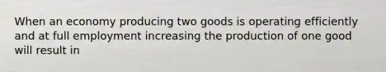 When an economy producing two goods is operating efficiently and at full employment increasing the production of one good will result in