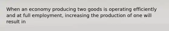 When an economy producing two goods is operating efficiently and at full employment, increasing the production of one will result in