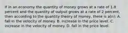 If in an economy the quantity of money grows at a rate of 1.8 percent and the quantity of output grows at a rate of 2 percent, then according to the quantity theory of money, there is a(n): A. fall in the velocity of money. B. increase in the price level. C. increase in the velocity of money. D. fall in the price level.