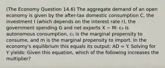 (The Economy Question 14.6) The aggregate demand of an open economy is given by the after-tax domestic consumption C, the investment I (which depends on the interest rate r), the government spending G and net exports X − M: c₀ is autonomous consumption, c₁ is the marginal propensity to consume, and m is the marginal propensity to import. In the economy's equilibrium this equals its output: AD = Y. Solving for Y yields: Given this equation, which of the following increases the multiplier?