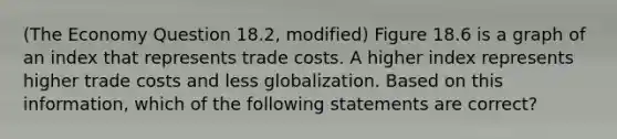 (The Economy Question 18.2, modified) Figure 18.6 is a graph of an index that represents trade costs. A higher index represents higher trade costs and less globalization. Based on this information, which of the following statements are correct?