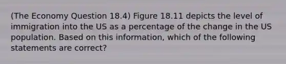 (The Economy Question 18.4) Figure 18.11 depicts the level of immigration into the US as a percentage of the change in the US population. Based on this information, which of the following statements are correct?