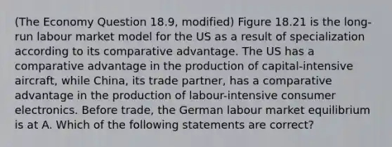 (The Economy Question 18.9, modified) Figure 18.21 is the long-run labour market model for the US as a result of specialization according to its comparative advantage. The US has a comparative advantage in the production of capital-intensive aircraft, while China, its trade partner, has a comparative advantage in the production of labour-intensive consumer electronics. Before trade, the German labour market equilibrium is at A. Which of the following statements are correct?