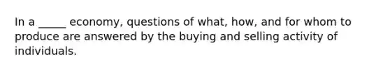 In a _____ economy, questions of what, how, and for whom to produce are answered by the buying and selling activity of individuals.