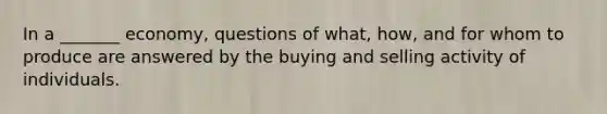 In a _______ economy, questions of what, how, and for whom to produce are answered by the buying and selling activity of individuals.