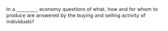 In a _________ economy questions of what, how and for whom to produce are answered by the buying and selling activity of individuals?