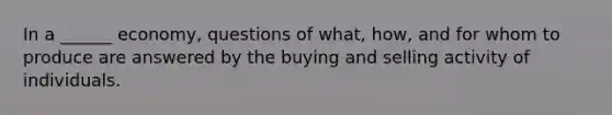 In a ______ economy, questions of what, how, and for whom to produce are answered by the buying and selling activity of individuals.