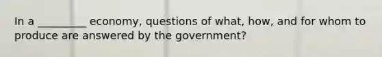 In a _________ economy, questions of what, how, and for whom to produce are answered by the government?